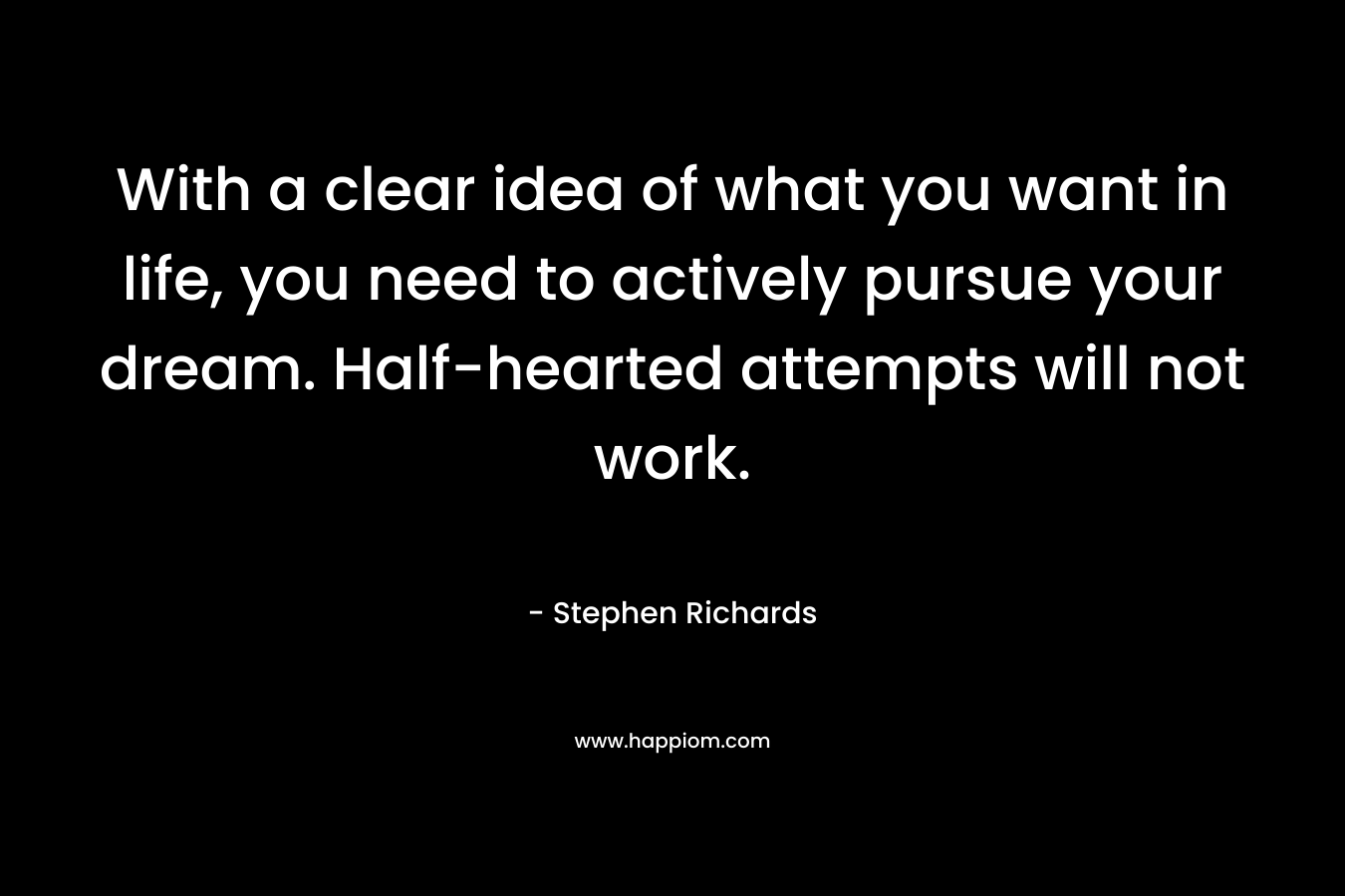 With a clear idea of what you want in life, you need to actively pursue your dream. Half-hearted attempts will not work.