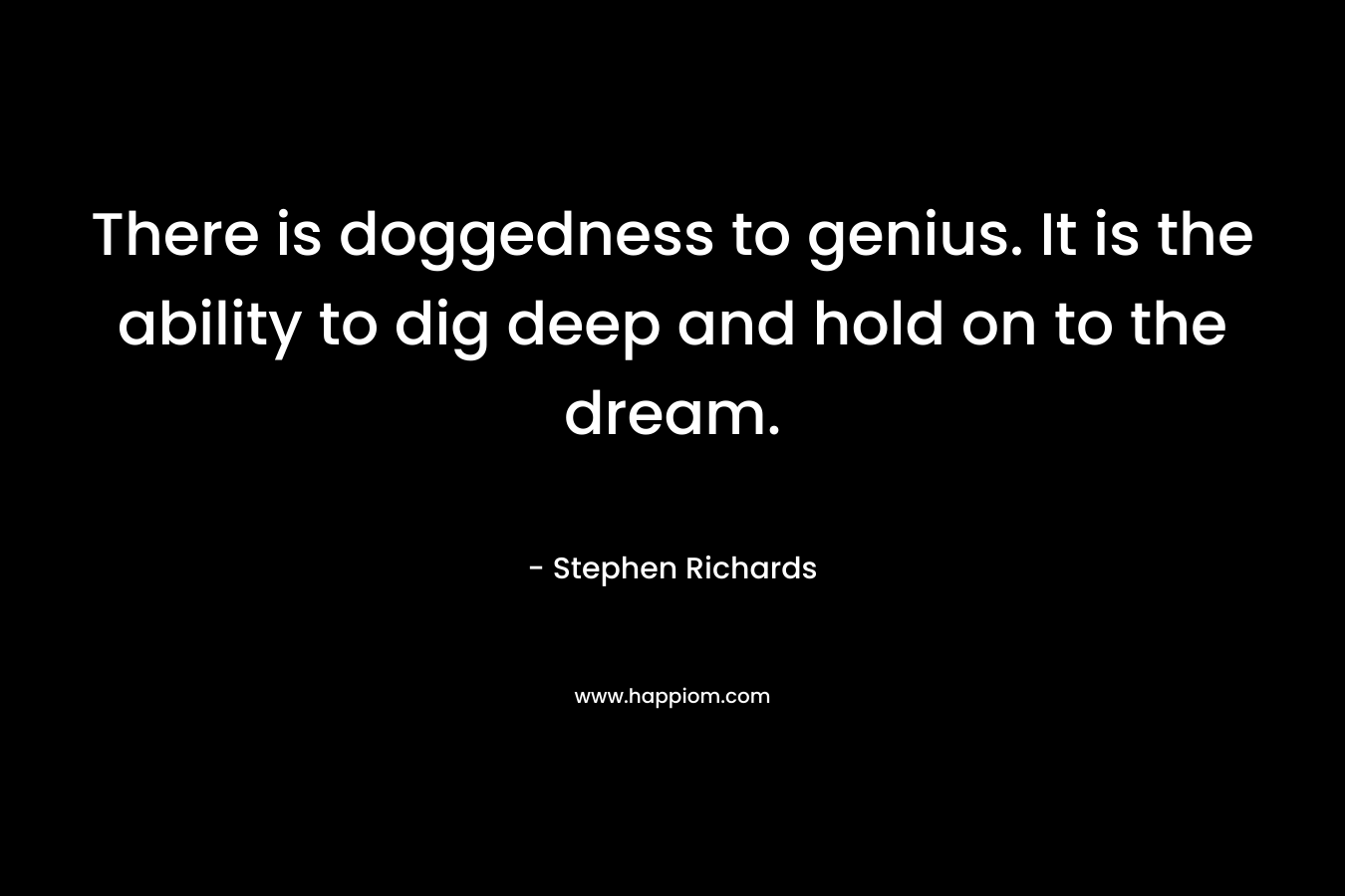 There is doggedness to genius. It is the ability to dig deep and hold on to the dream.