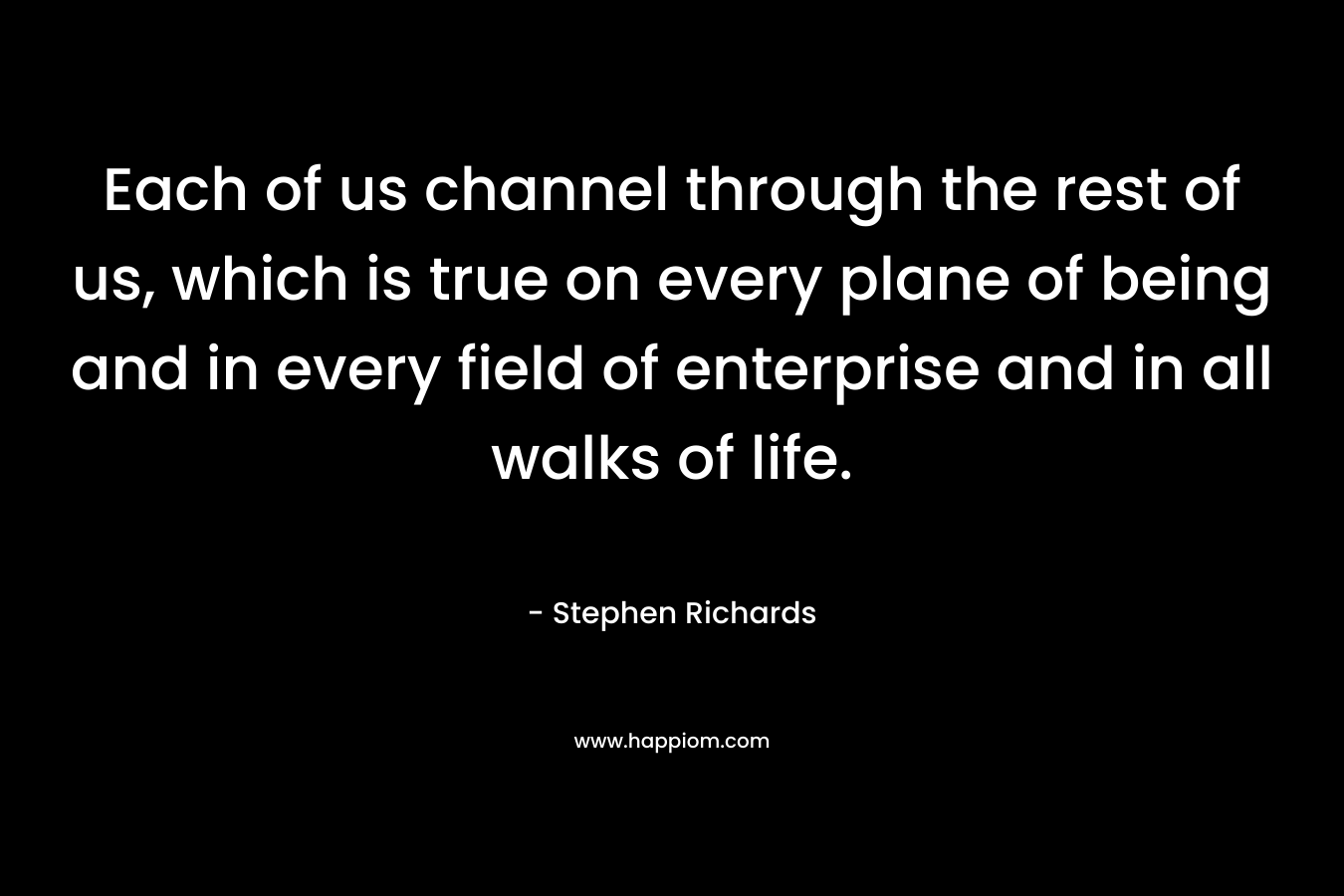 Each of us channel through the rest of us, which is true on every plane of being and in every field of enterprise and in all walks of life.
