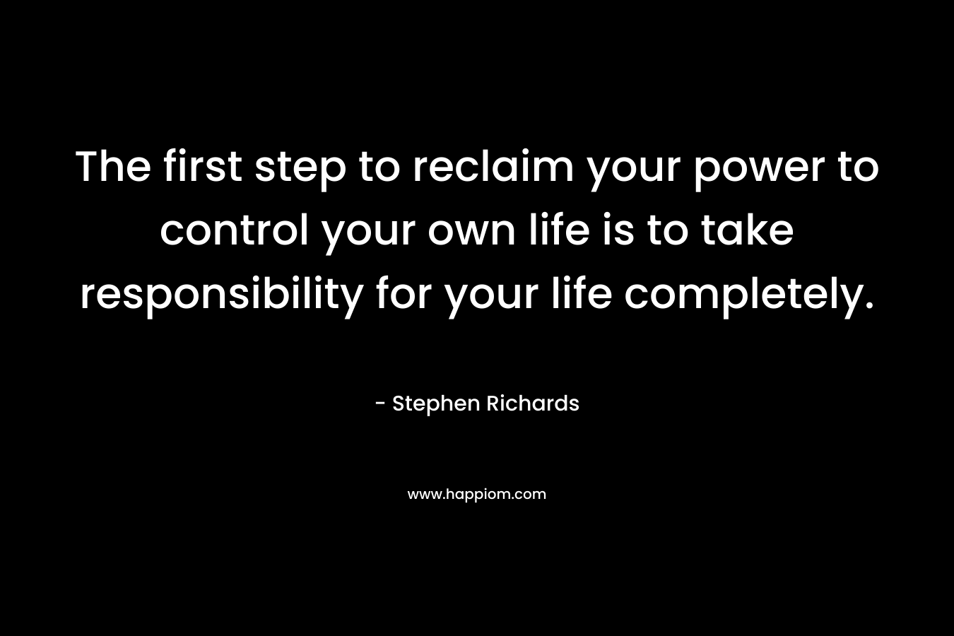 The first step to reclaim your power to control your own life is to take responsibility for your life completely.
