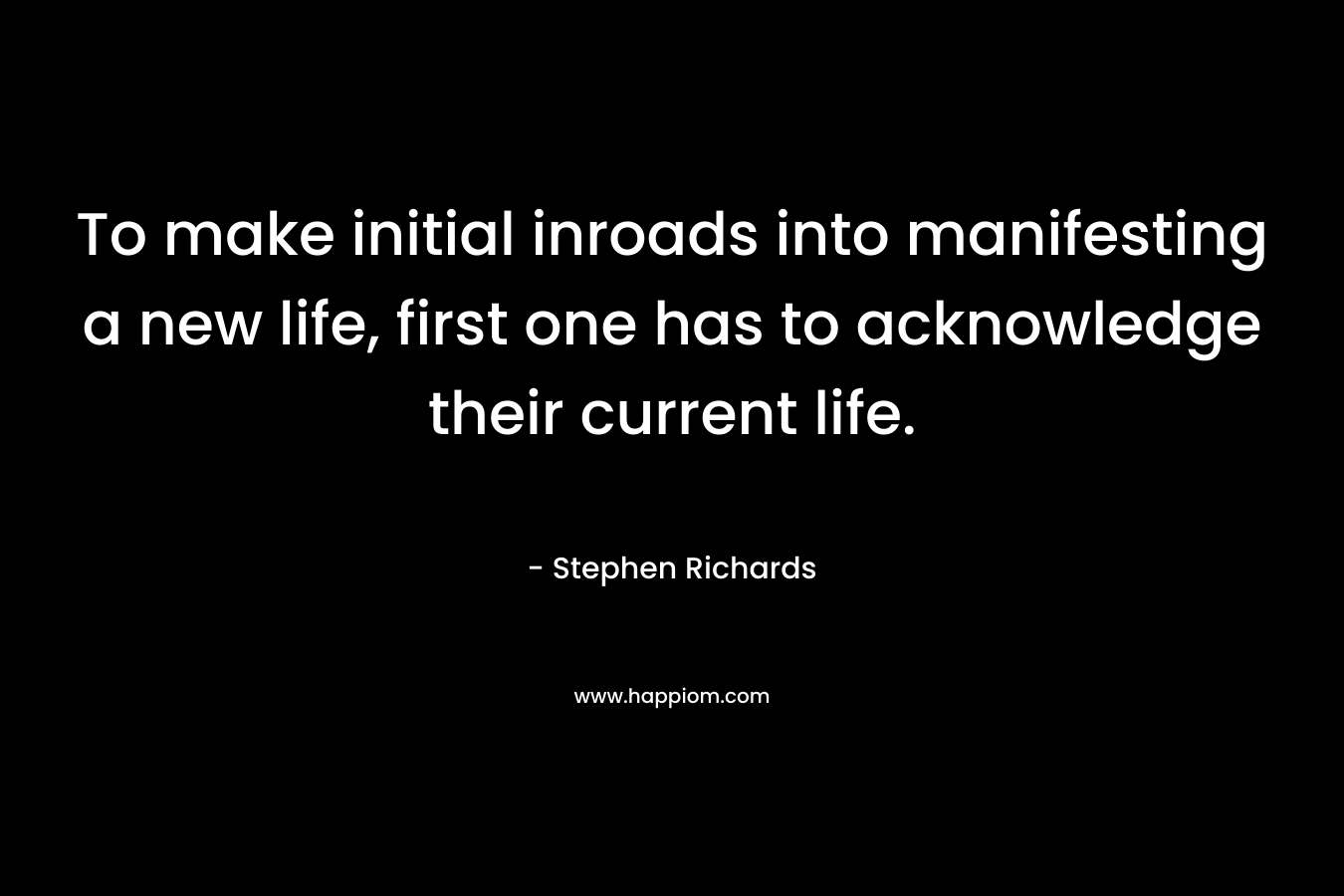 To make initial inroads into manifesting a new life, first one has to acknowledge their current life. – Stephen Richards
