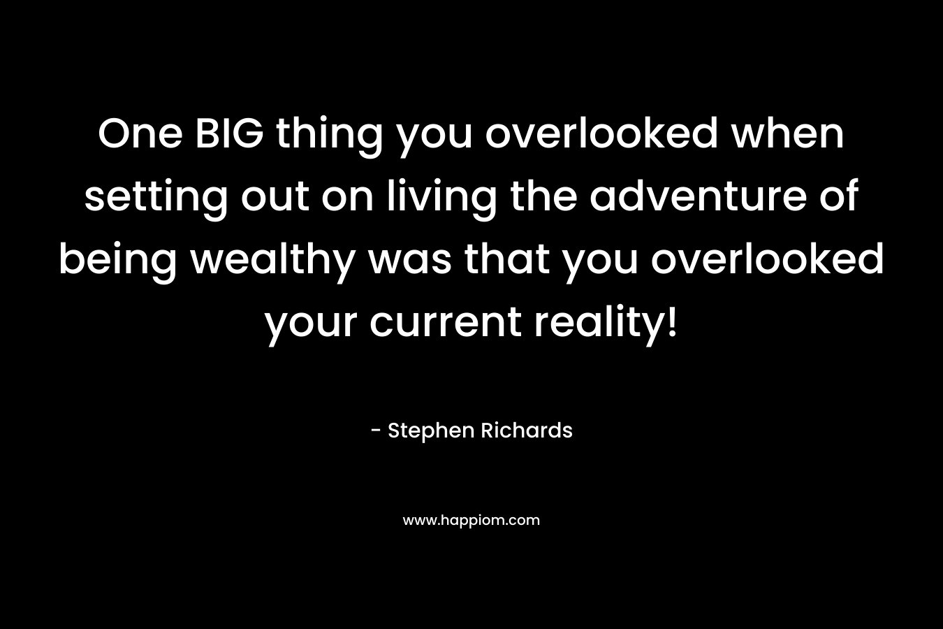 One BIG thing you overlooked when setting out on living the adventure of being wealthy was that you overlooked your current reality! – Stephen Richards