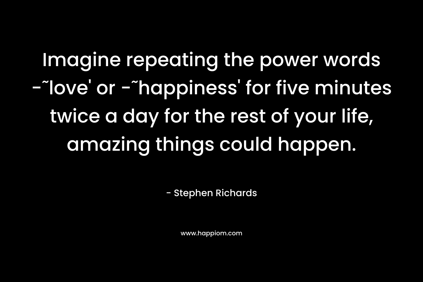Imagine repeating the power words -˜love’ or -˜happiness’ for five minutes twice a day for the rest of your life, amazing things could happen. – Stephen Richards