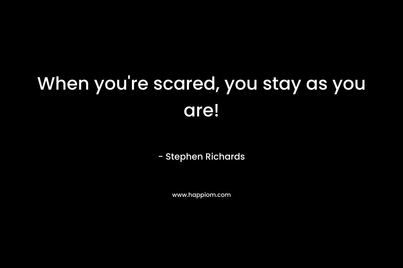 When you're scared, you stay as you are!