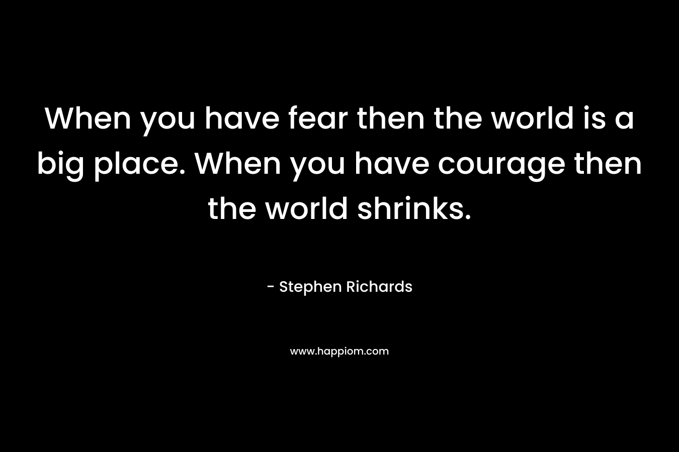 When you have fear then the world is a big place. When you have courage then the world shrinks. – Stephen Richards