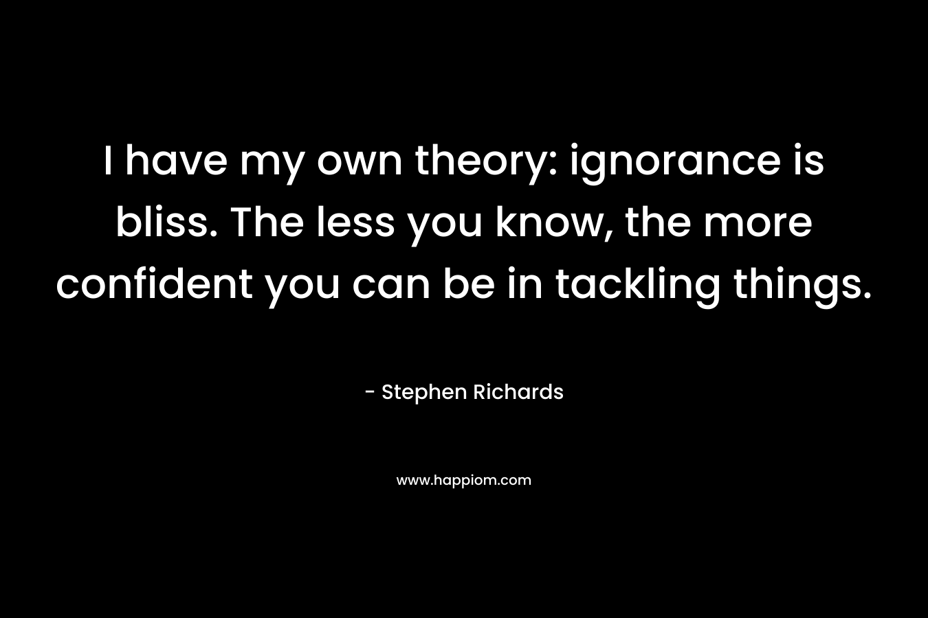 I have my own theory: ignorance is bliss. The less you know, the more confident you can be in tackling things.