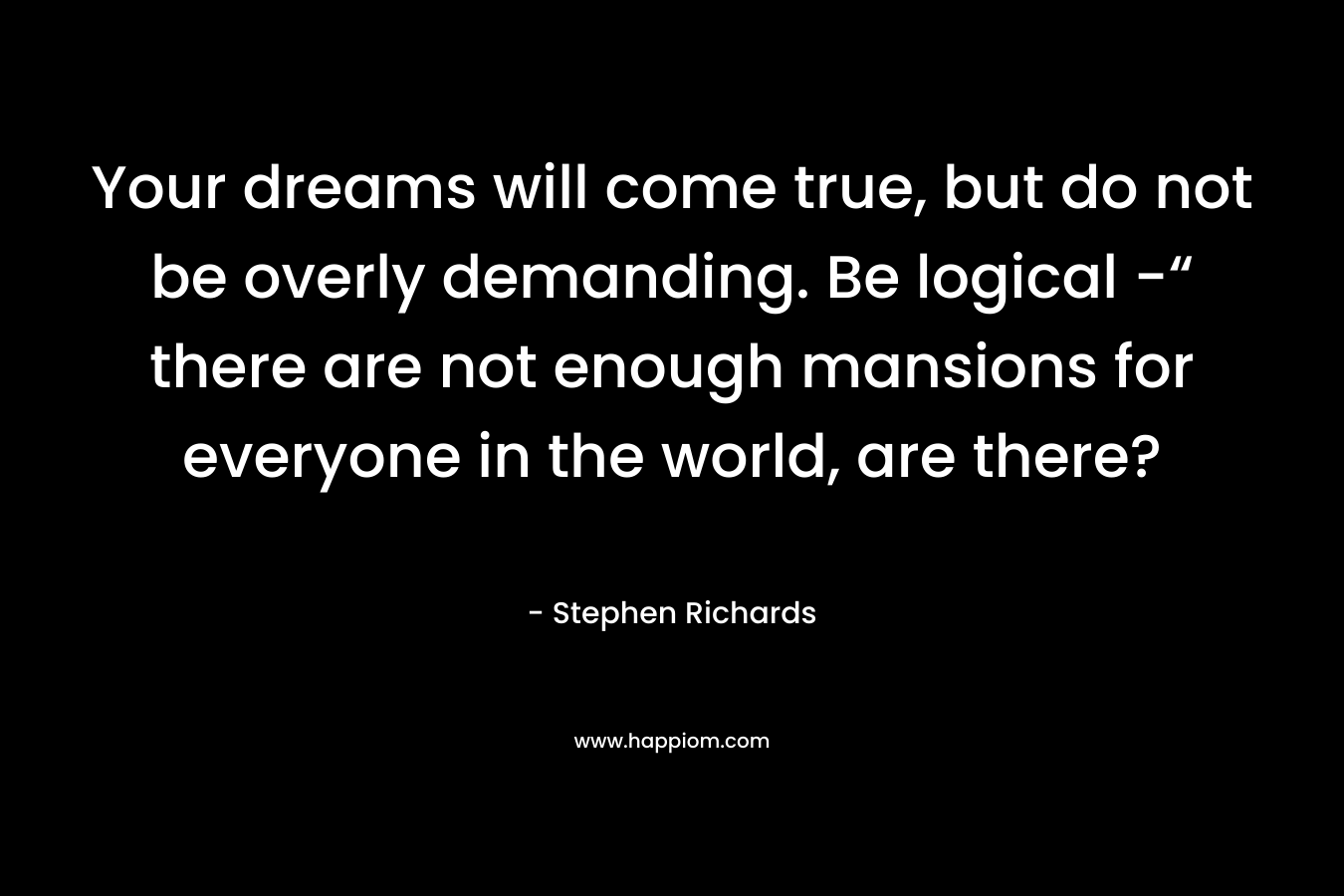 Your dreams will come true, but do not be overly demanding. Be logical -“ there are not enough mansions for everyone in the world, are there? – Stephen Richards