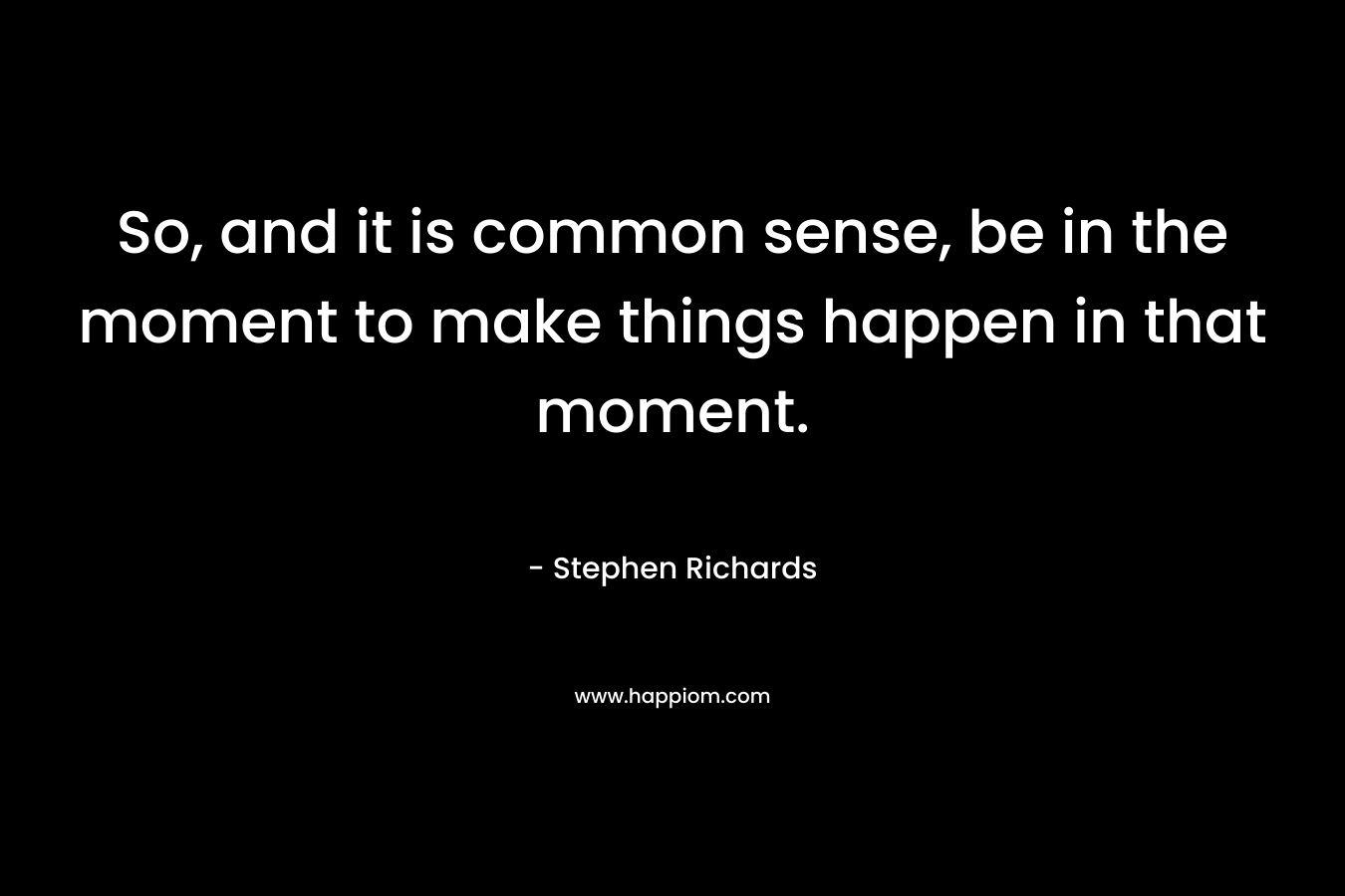So, and it is common sense, be in the moment to make things happen in that moment.