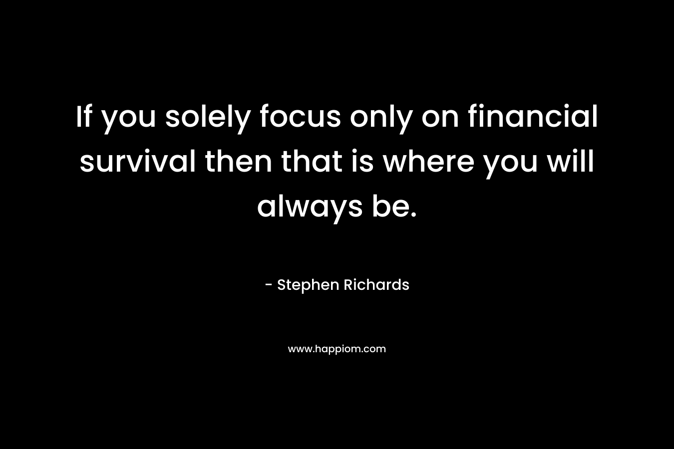 If you solely focus only on financial survival then that is where you will always be.