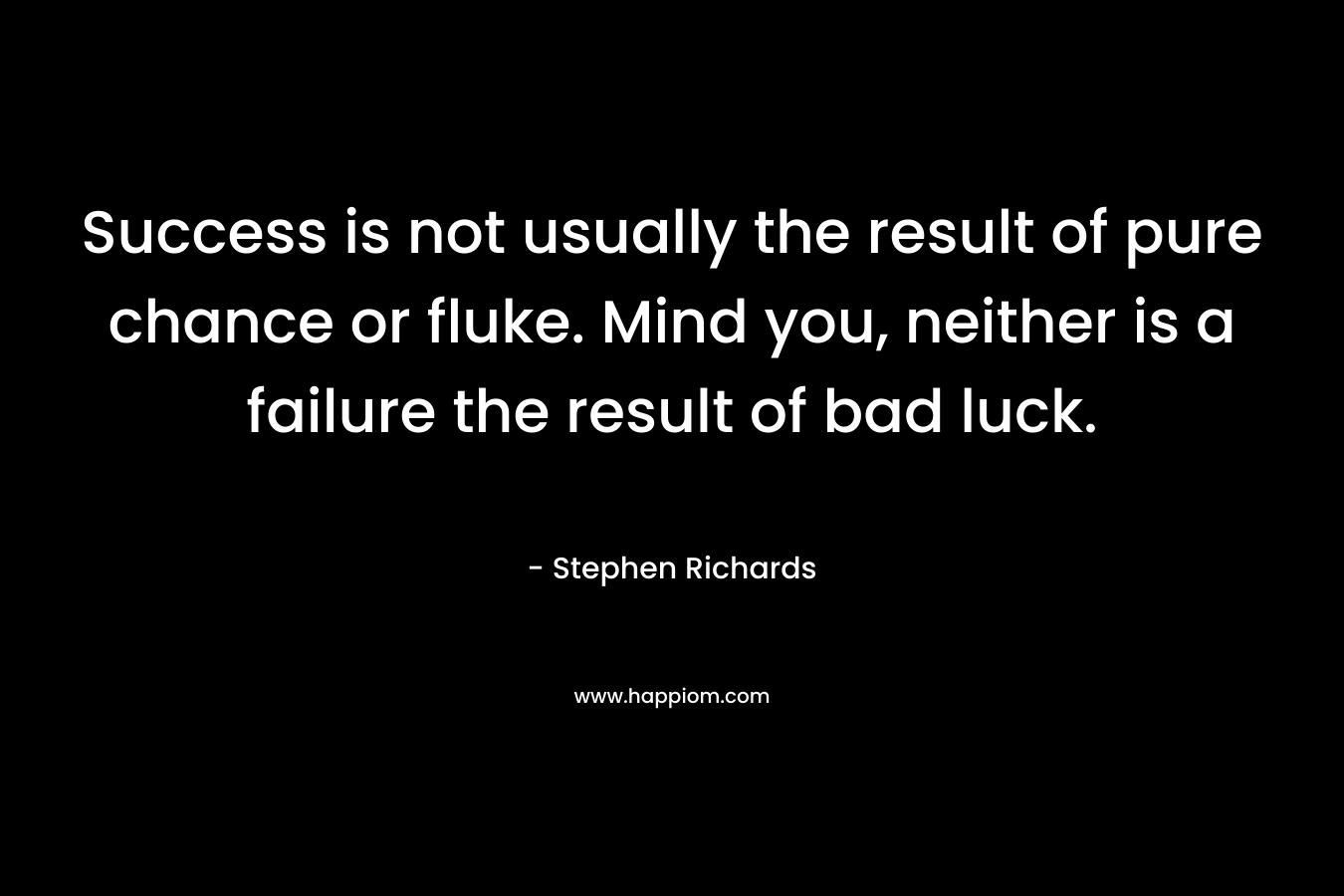 Success is not usually the result of pure chance or fluke. Mind you, neither is a failure the result of bad luck.