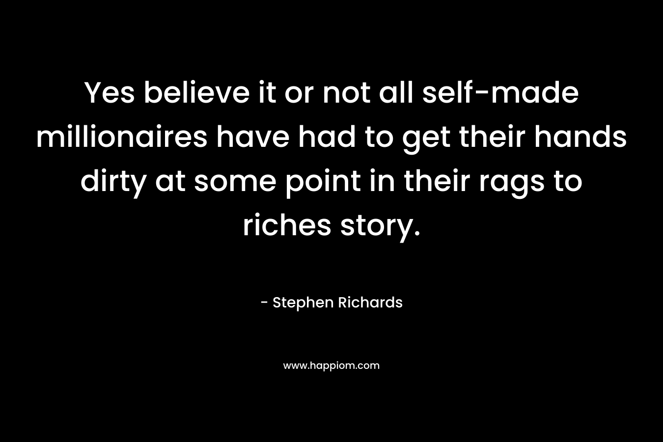 Yes believe it or not all self-made millionaires have had to get their hands dirty at some point in their rags to riches story.
