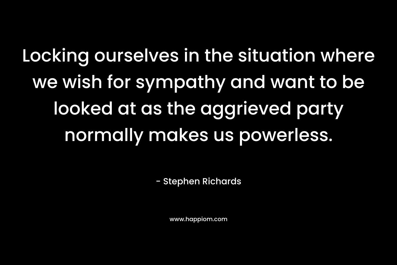 Locking ourselves in the situation where we wish for sympathy and want to be looked at as the aggrieved party normally makes us powerless.