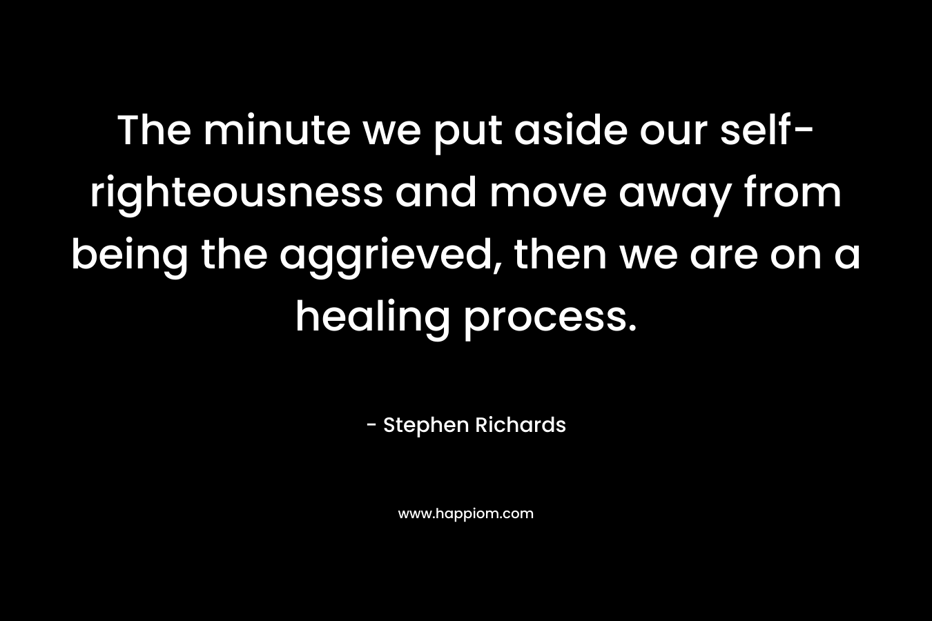 The minute we put aside our self-righteousness and move away from being the aggrieved, then we are on a healing process. – Stephen Richards