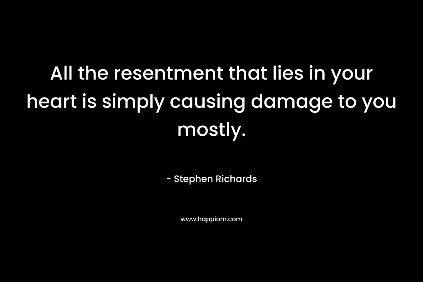 All the resentment that lies in your heart is simply causing damage to you mostly.
