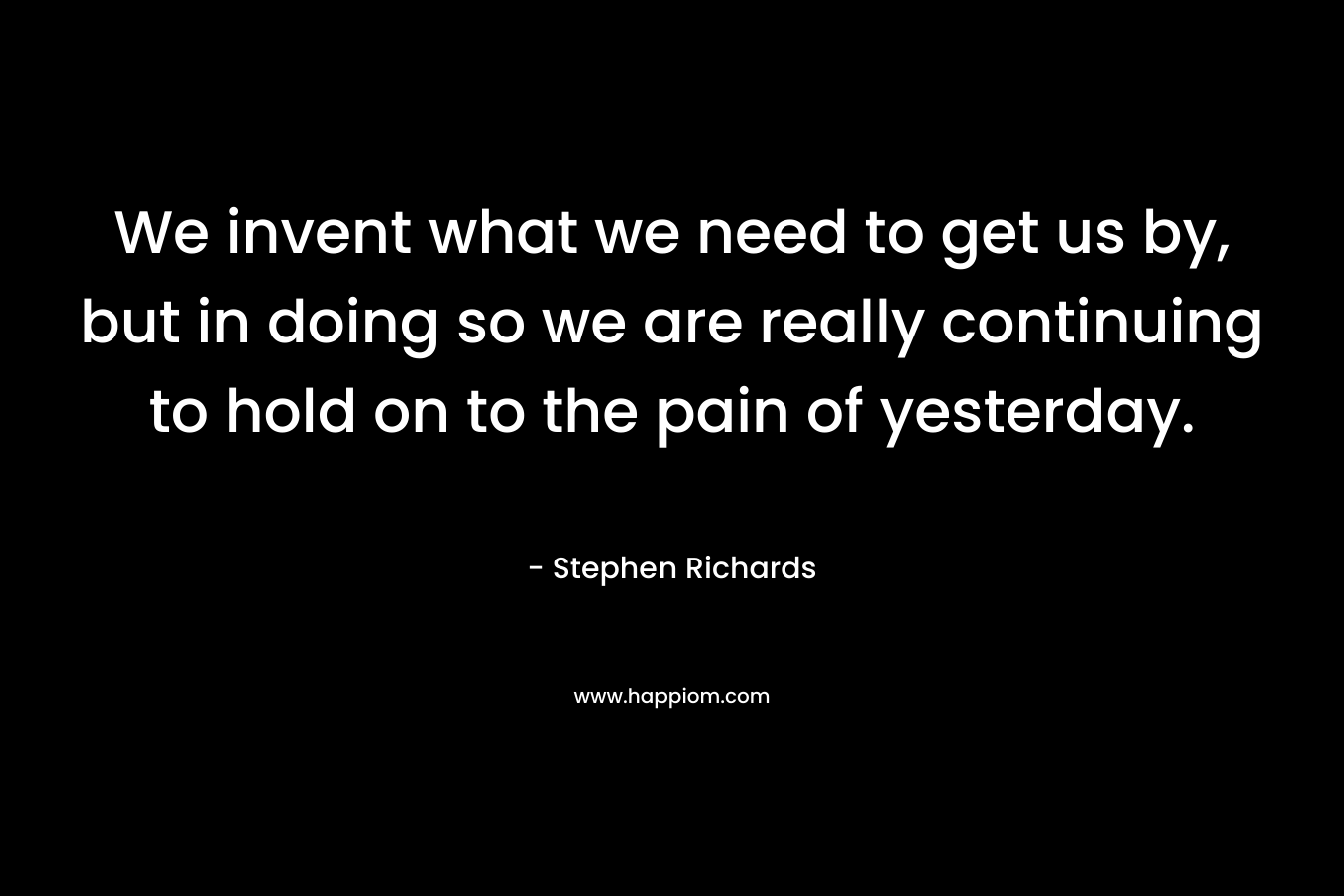 We invent what we need to get us by, but in doing so we are really continuing to hold on to the pain of yesterday.