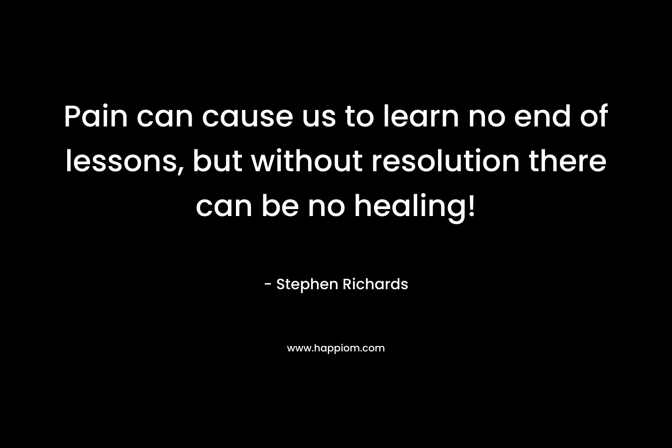 Pain can cause us to learn no end of lessons, but without resolution there can be no healing! – Stephen Richards
