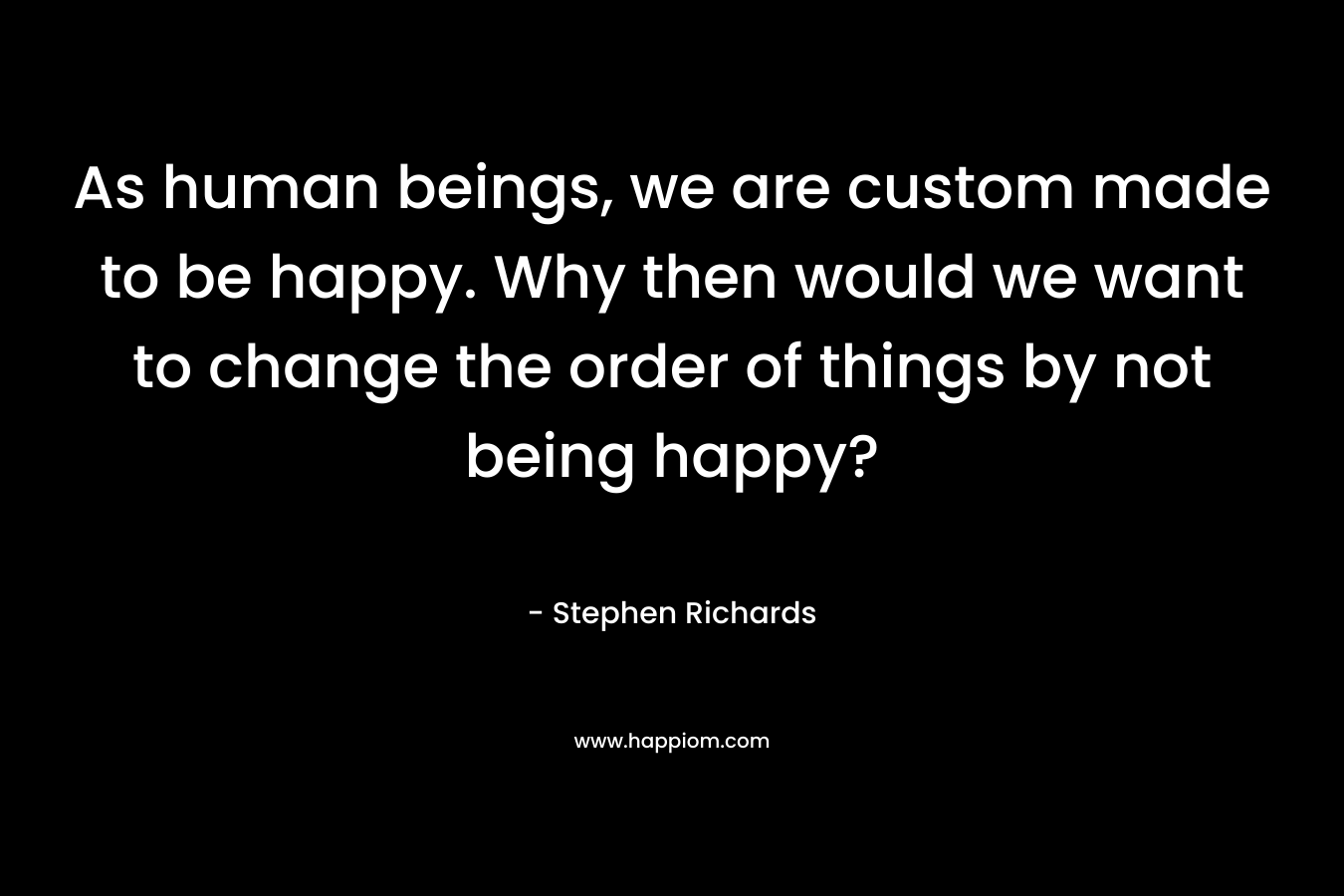 As human beings, we are custom made to be happy. Why then would we want to change the order of things by not being happy? – Stephen Richards