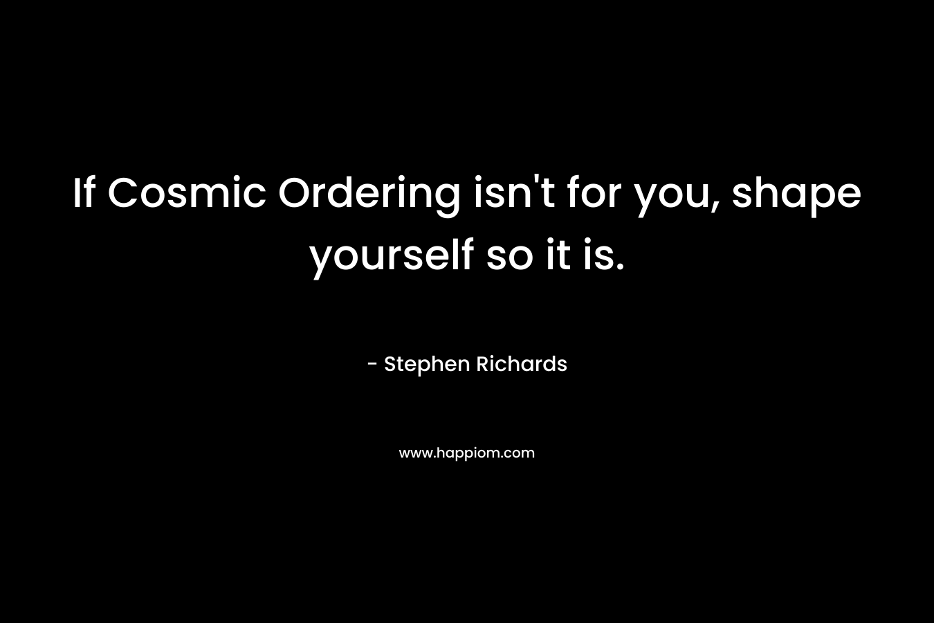 If Cosmic Ordering isn't for you, shape yourself so it is.