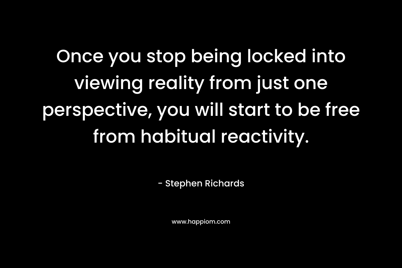 Once you stop being locked into viewing reality from just one perspective, you will start to be free from habitual reactivity.