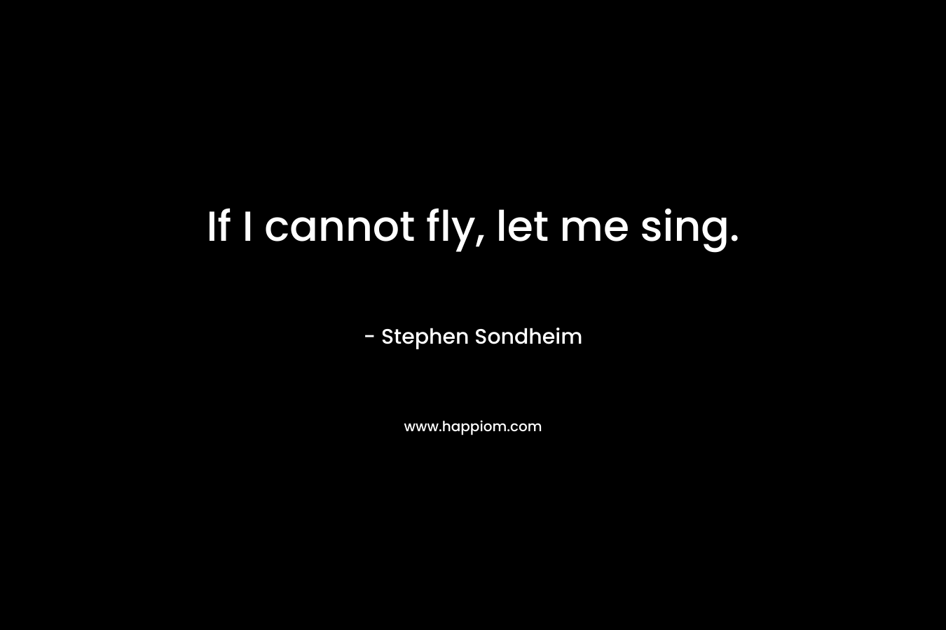If I cannot fly, let me sing. – Stephen Sondheim