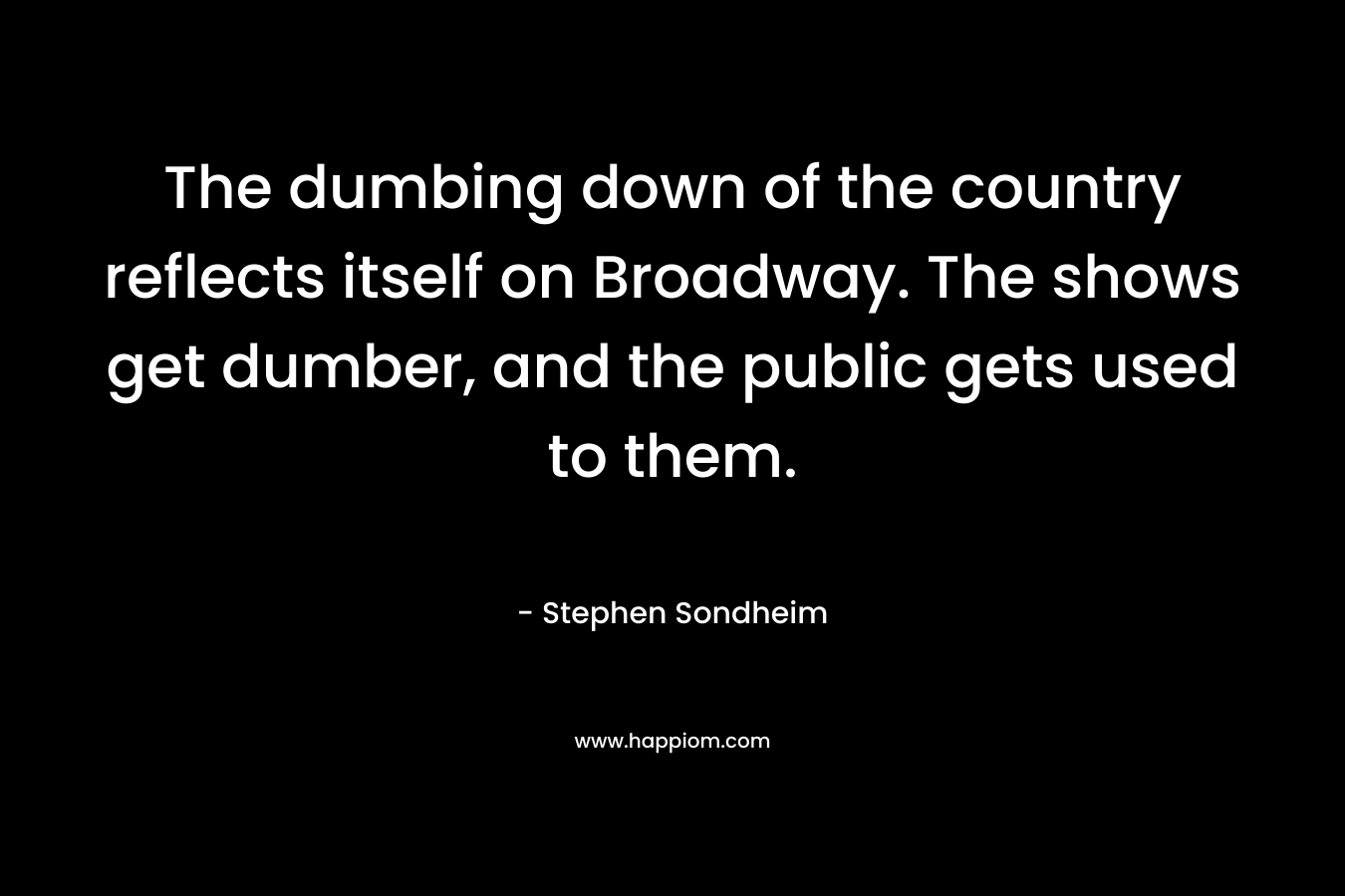 The dumbing down of the country reflects itself on Broadway. The shows get dumber, and the public gets used to them.  – Stephen Sondheim
