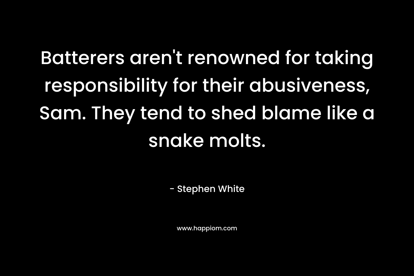 Batterers aren’t renowned for taking responsibility for their abusiveness, Sam. They tend to shed blame like a snake molts. – Stephen White
