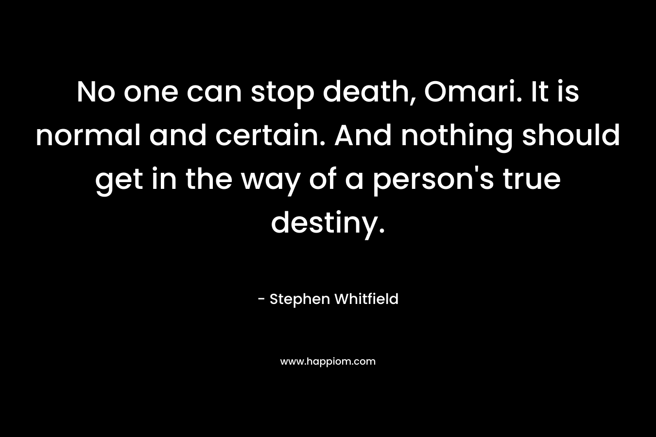 No one can stop death, Omari. It is normal and certain. And nothing should get in the way of a person’s true destiny. – Stephen Whitfield