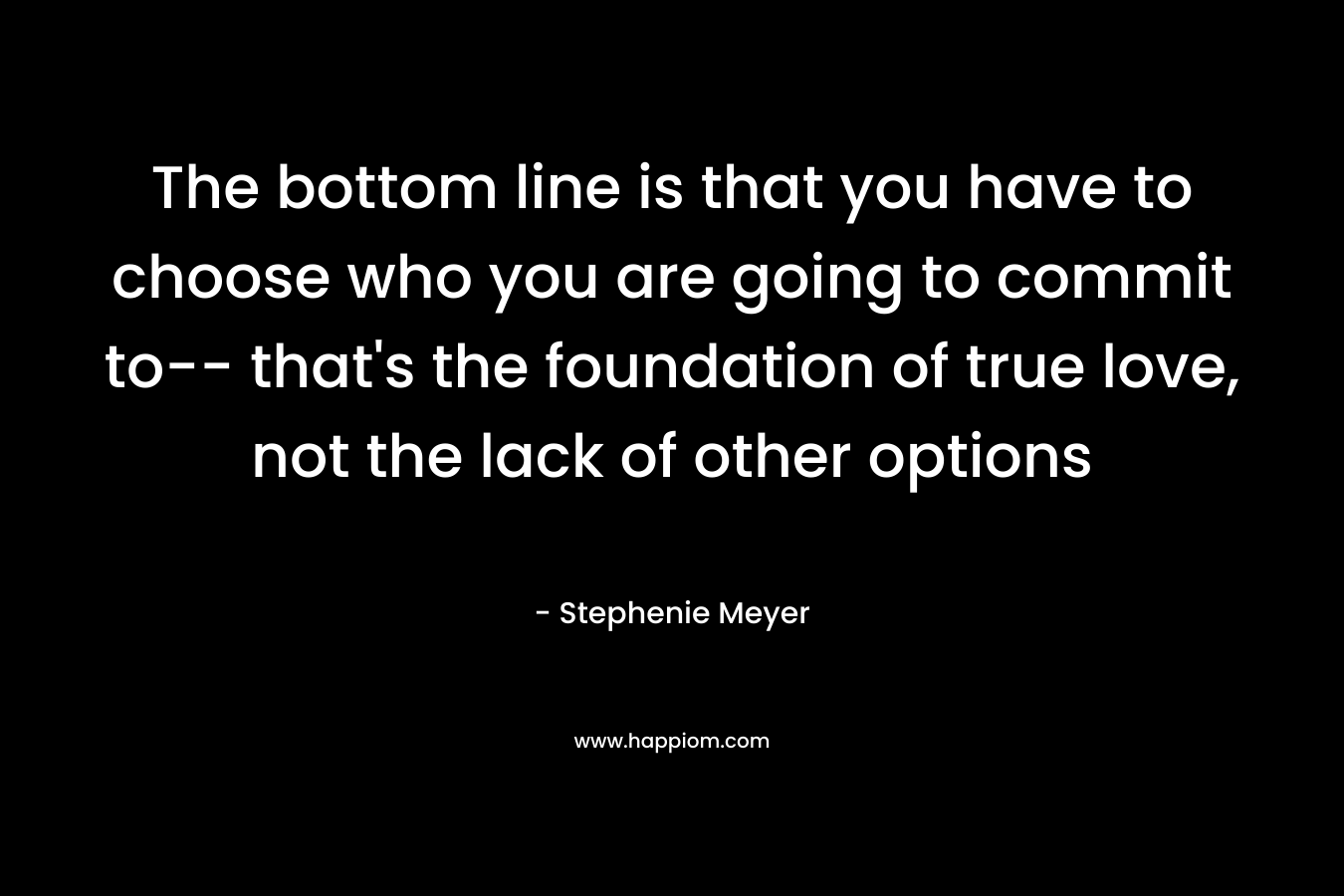 The bottom line is that you have to choose who you are going to commit to– that’s the foundation of true love, not the lack of other options – Stephenie Meyer