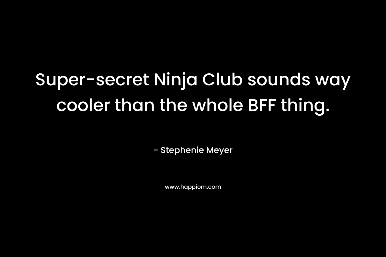 Super-secret Ninja Club sounds way cooler than the whole BFF thing. – Stephenie Meyer