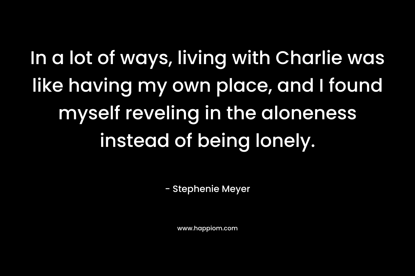 In a lot of ways, living with Charlie was like having my own place, and I found myself reveling in the aloneness instead of being lonely. – Stephenie Meyer