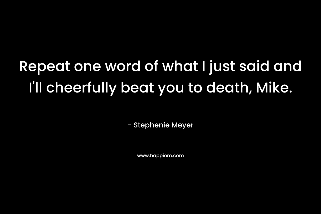 Repeat one word of what I just said and I'll cheerfully beat you to death, Mike.