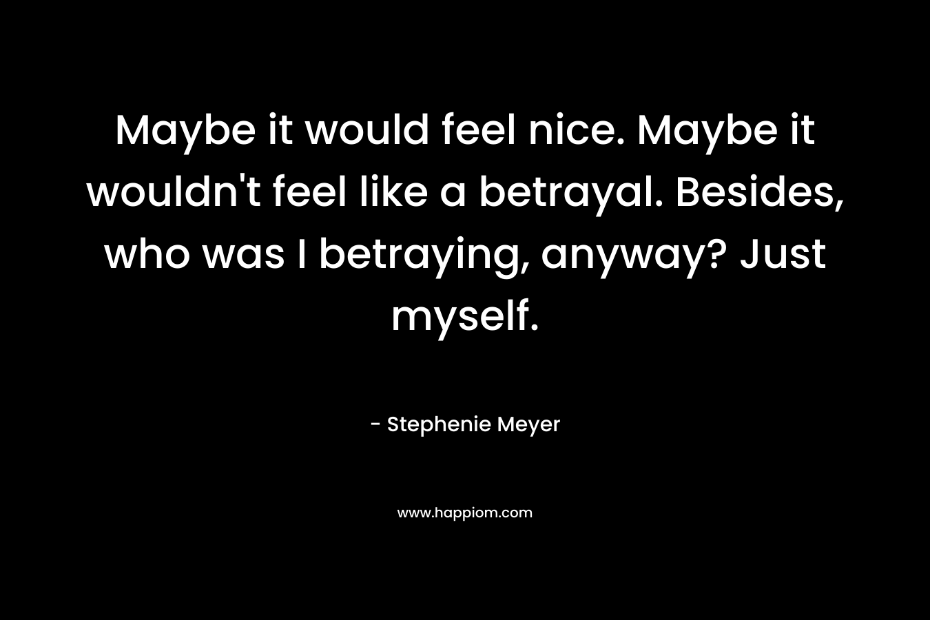Maybe it would feel nice. Maybe it wouldn’t feel like a betrayal. Besides, who was I betraying, anyway? Just myself. – Stephenie Meyer