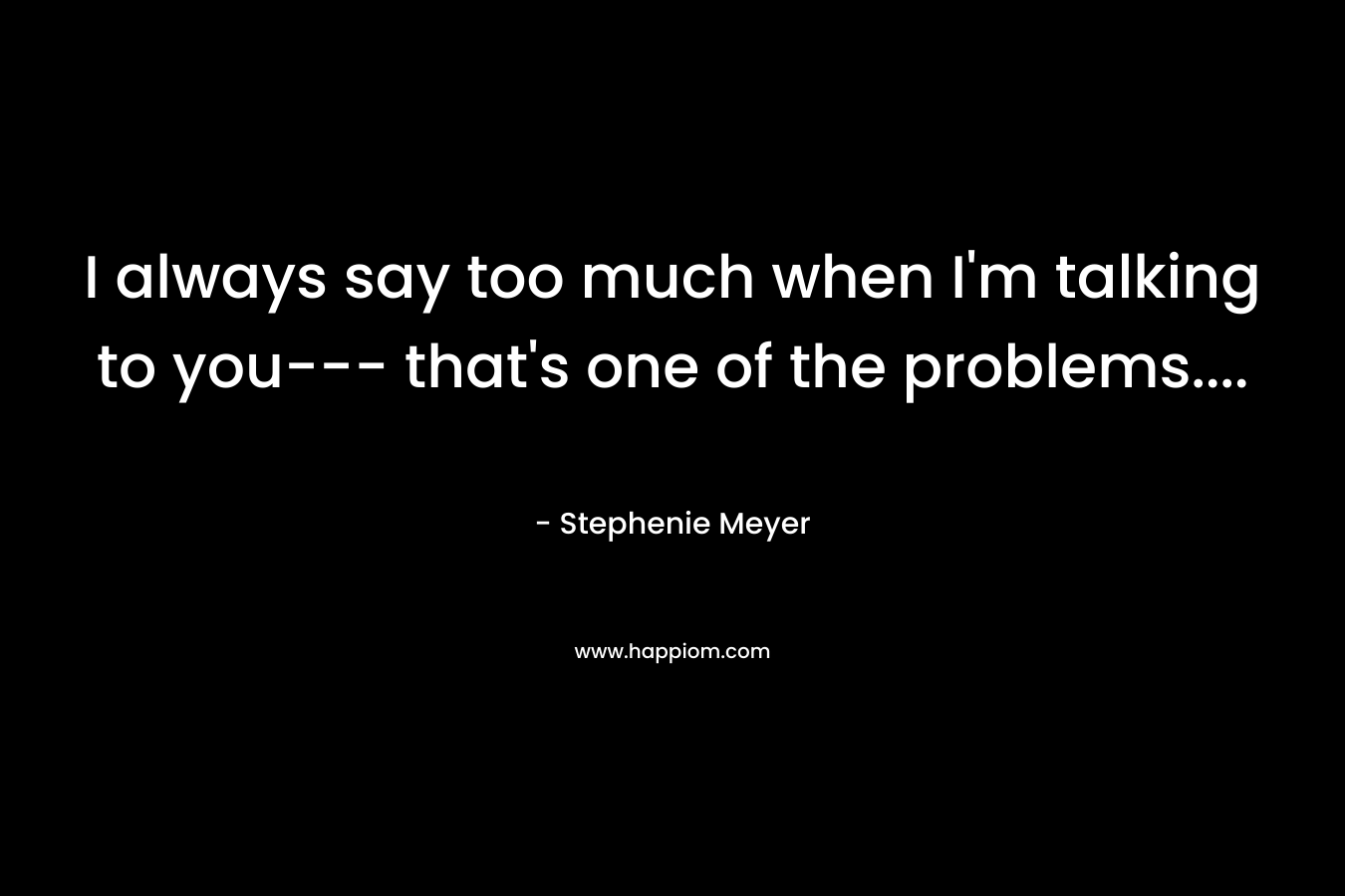 I always say too much when I’m talking to you— that’s one of the problems…. – Stephenie Meyer