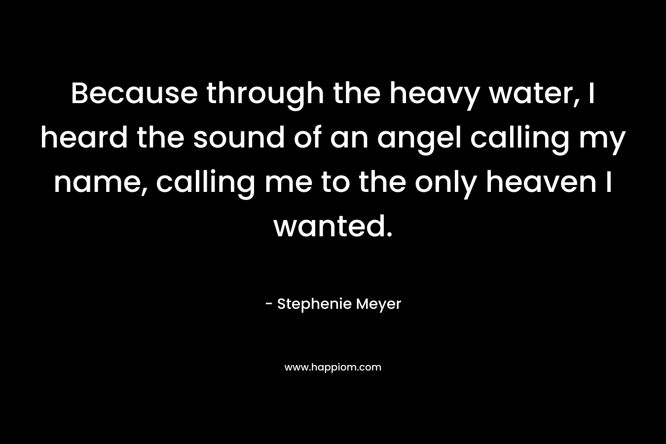 Because through the heavy water, I heard the sound of an angel calling my name, calling me to the only heaven I wanted. – Stephenie Meyer