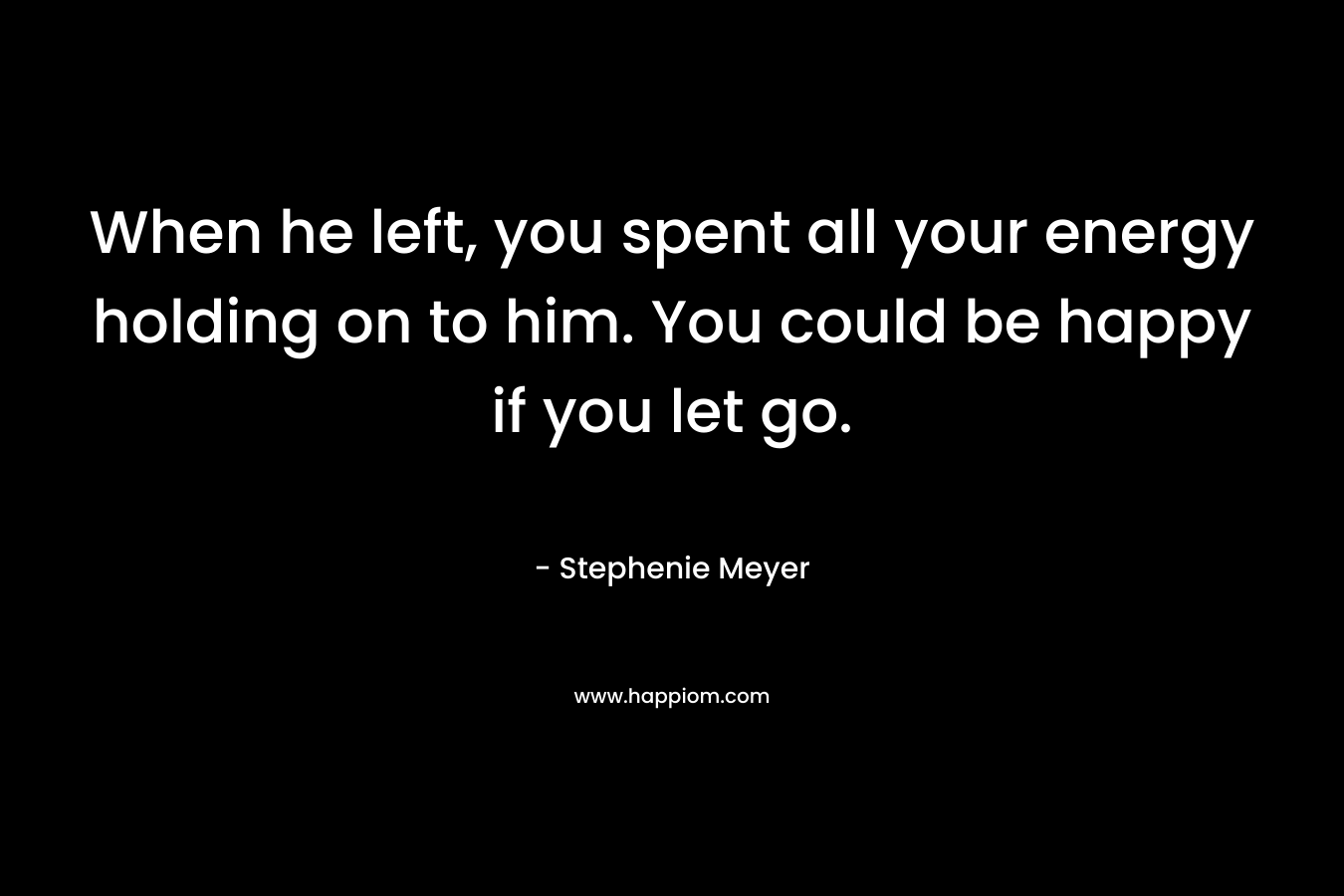 When he left, you spent all your energy holding on to him. You could be happy if you let go. – Stephenie Meyer