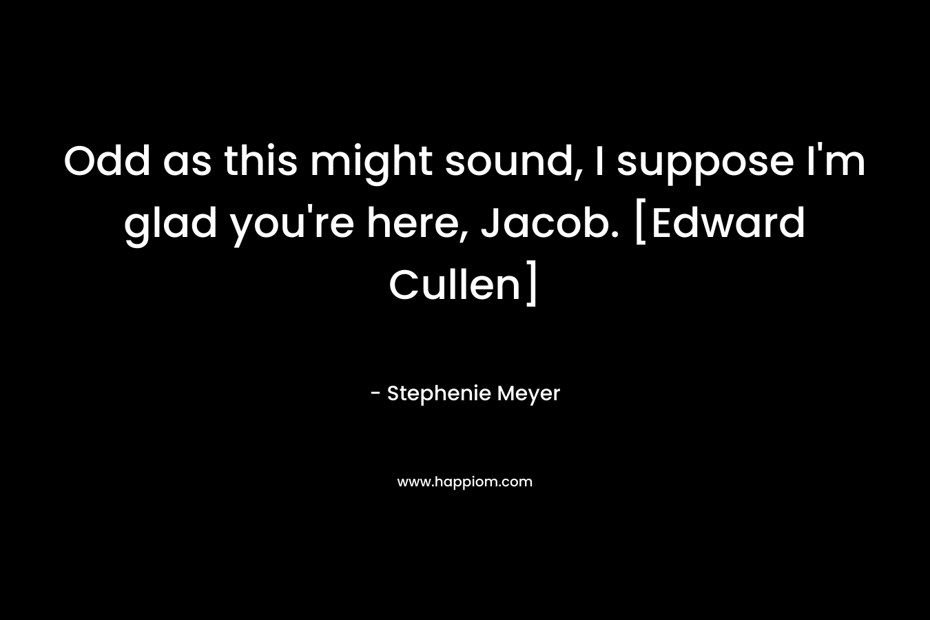 Odd as this might sound, I suppose I'm glad you're here, Jacob. [Edward Cullen]