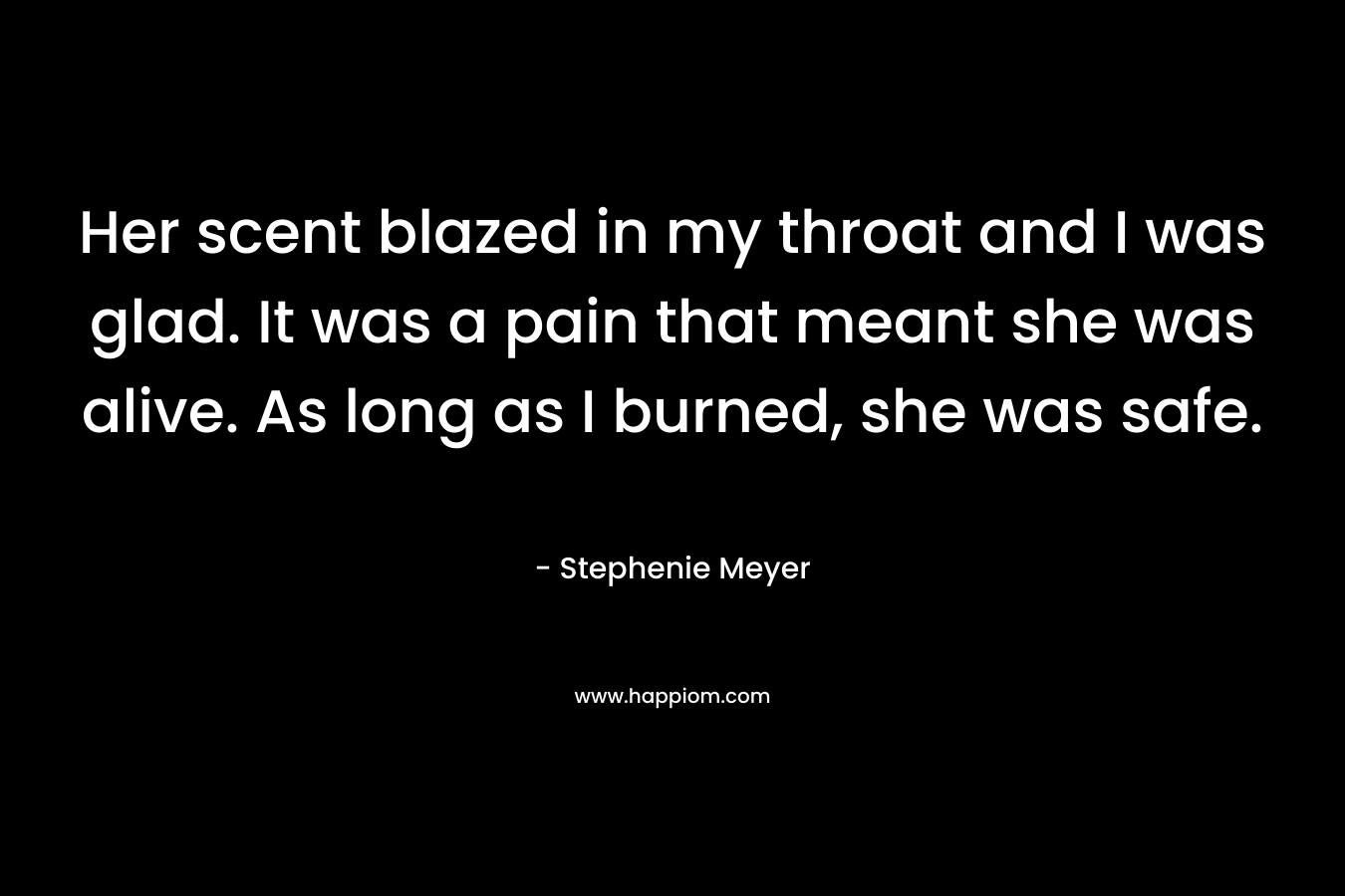 Her scent blazed in my throat and I was glad. It was a pain that meant she was alive. As long as I burned, she was safe. – Stephenie Meyer