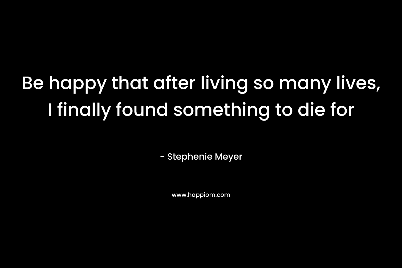 Be happy that after living so many lives, I finally found something to die for
