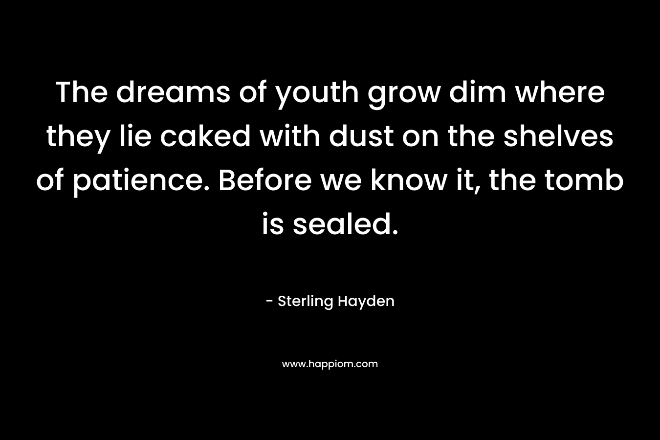 The dreams of youth grow dim where they lie caked with dust on the shelves of patience. Before we know it, the tomb is sealed. – Sterling Hayden