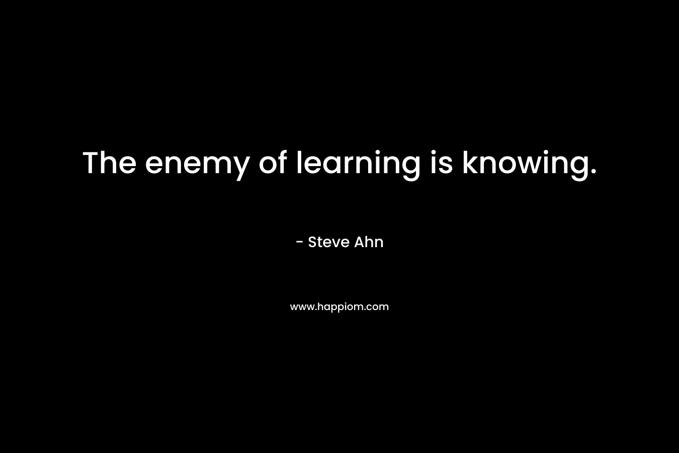 The enemy of learning is knowing. – Steve Ahn