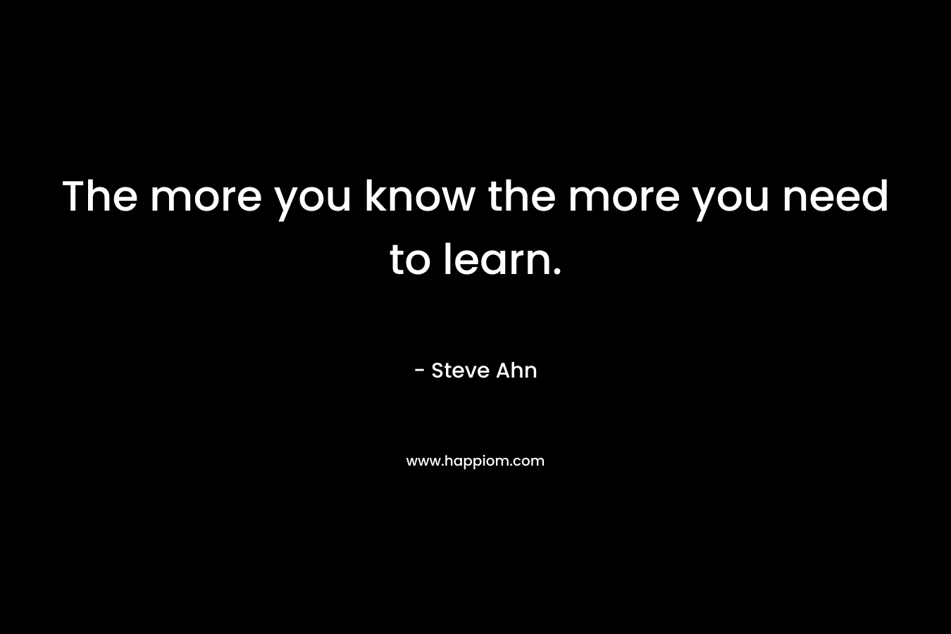 The more you know the more you need to learn. – Steve Ahn