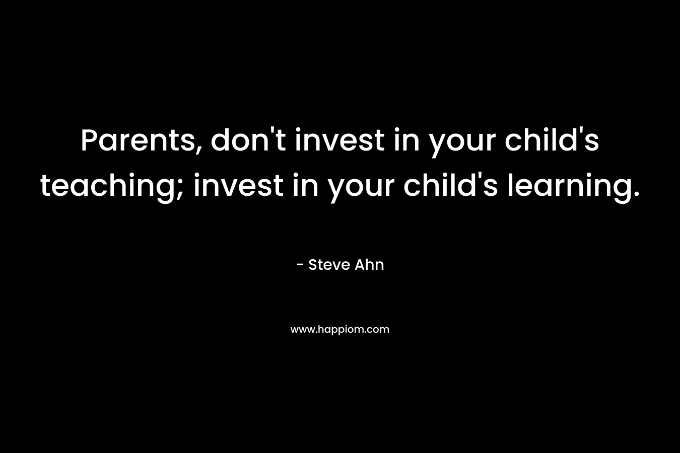 Parents, don’t invest in your child’s teaching; invest in your child’s learning. – Steve Ahn