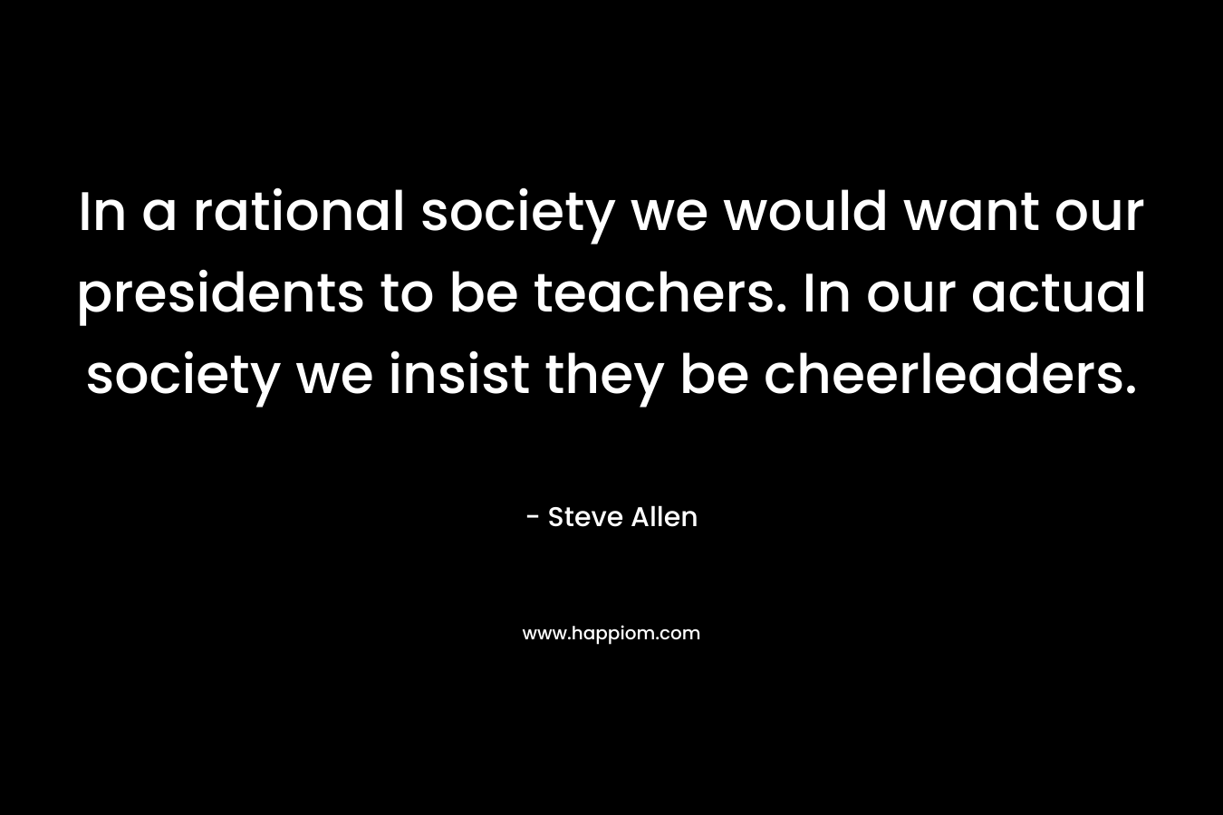 In a rational society we would want our presidents to be teachers. In our actual society we insist they be cheerleaders. – Steve Allen