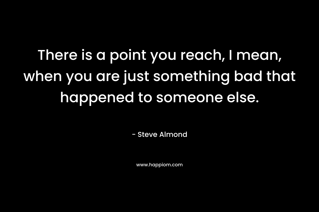 There is a point you reach, I mean, when you are just something bad that happened to someone else. – Steve Almond