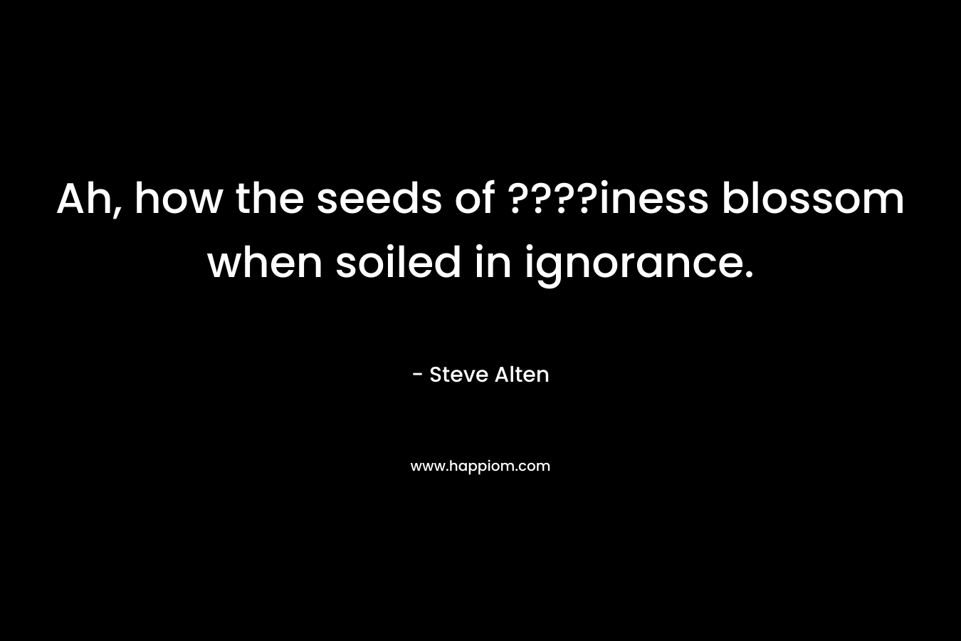 Ah, how the seeds of ????iness blossom when soiled in ignorance.