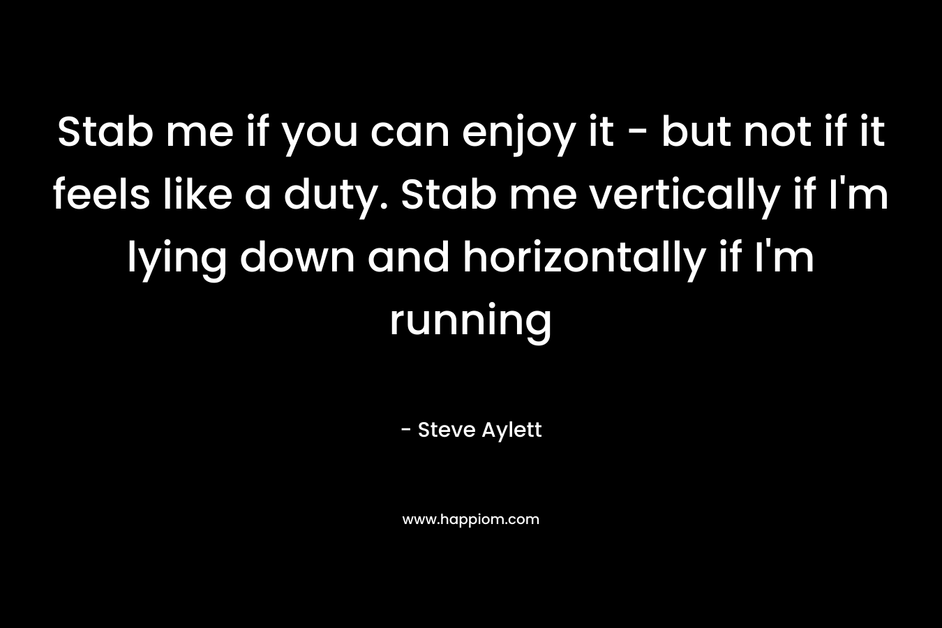 Stab me if you can enjoy it - but not if it feels like a duty. Stab me vertically if I'm lying down and horizontally if I'm running
