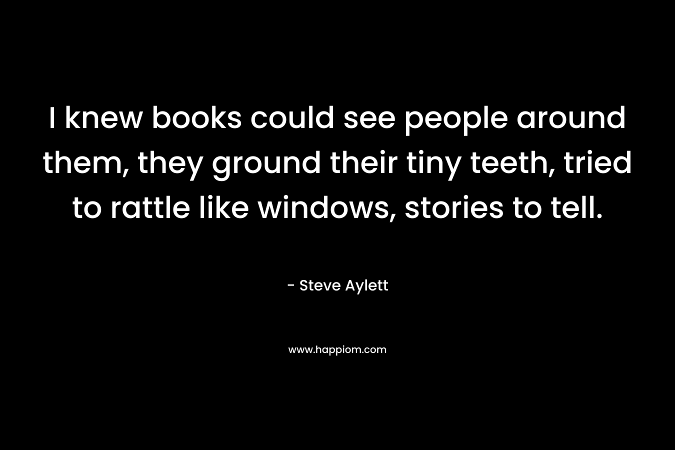 I knew books could see people around them, they ground their tiny teeth, tried to rattle like windows, stories to tell.