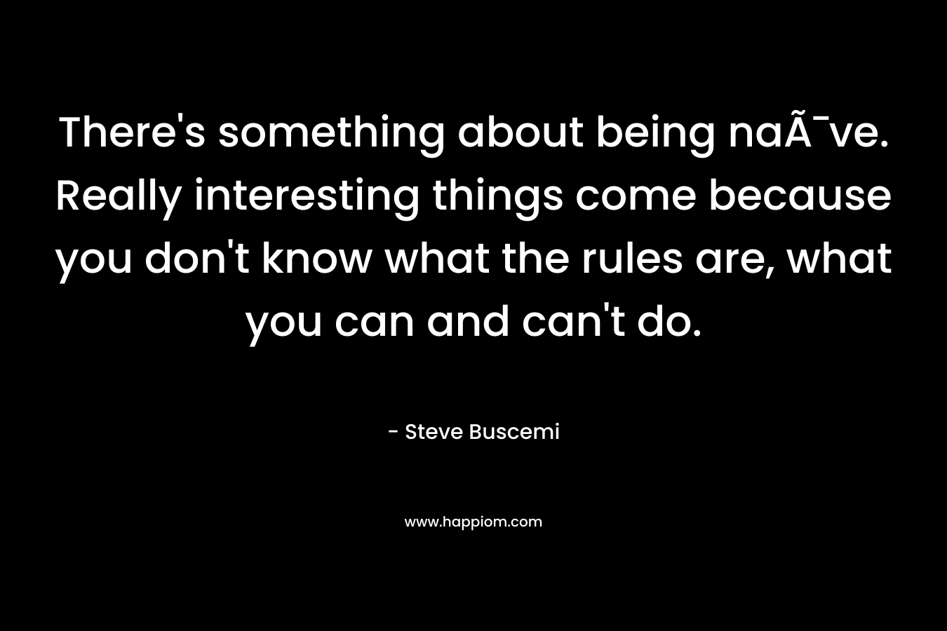 There’s something about being naÃ¯ve. Really interesting things come because you don’t know what the rules are, what you can and can’t do. – Steve Buscemi