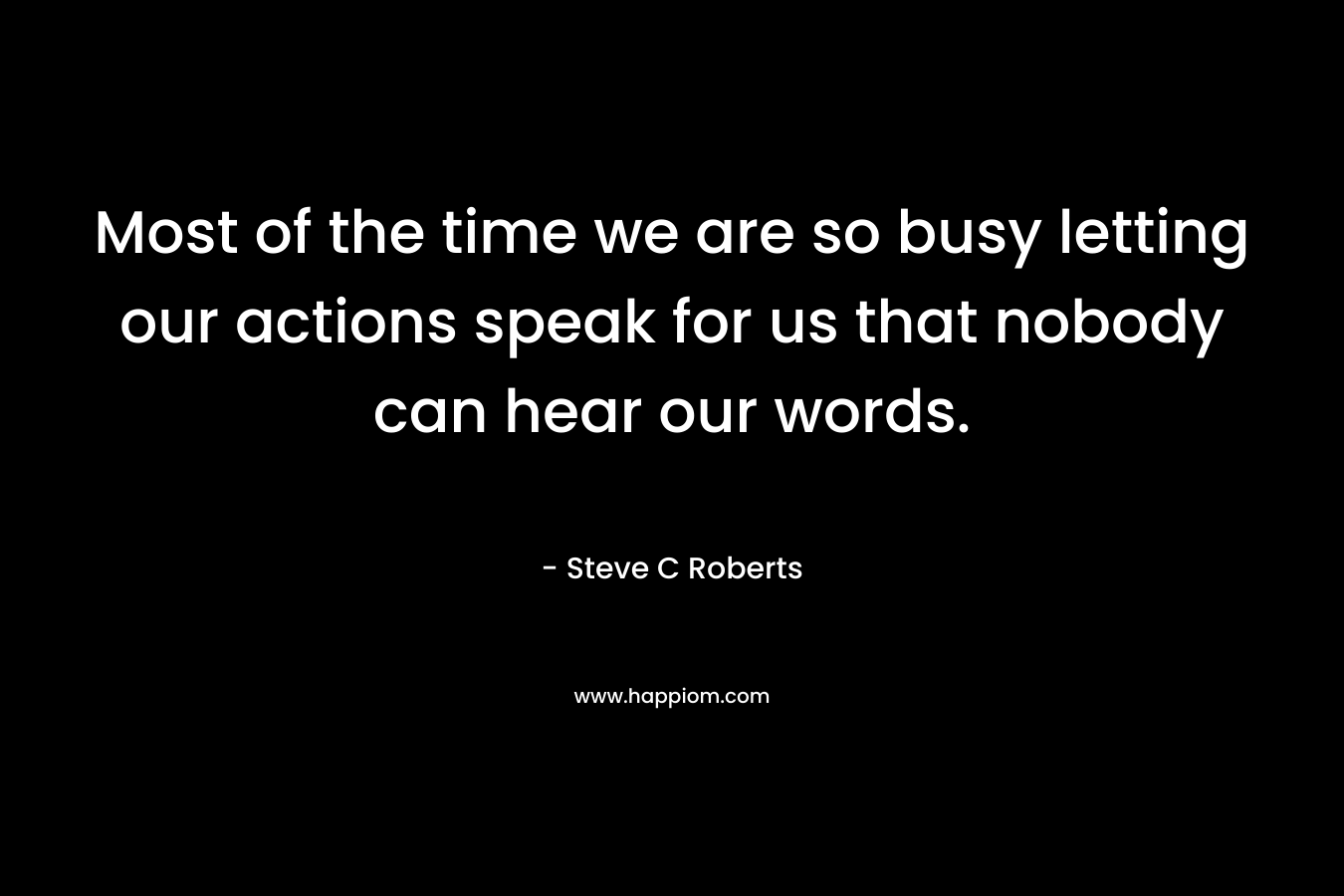 Most of the time we are so busy letting our actions speak for us that nobody can hear our words. – Steve C Roberts