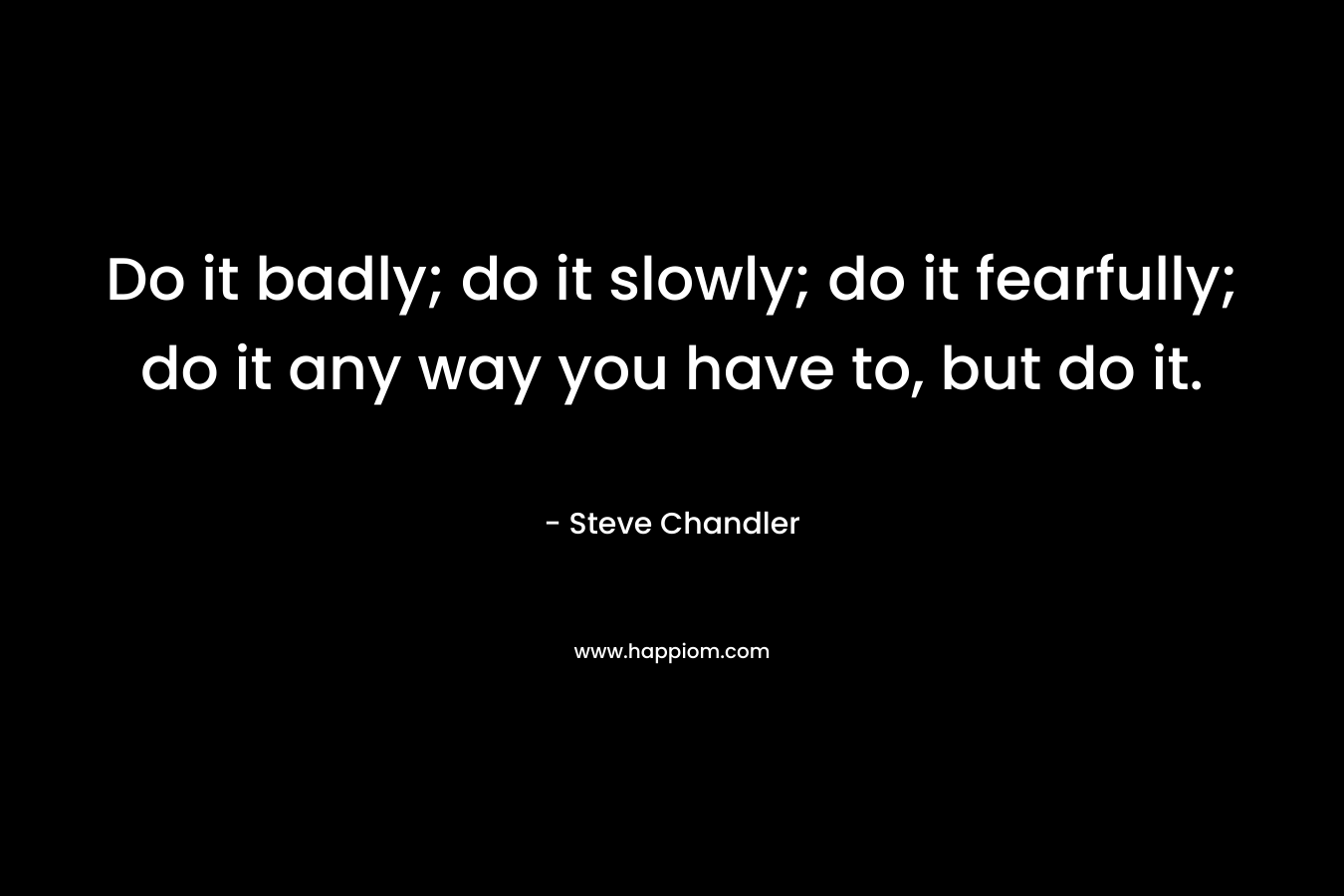 Do it badly; do it slowly; do it fearfully; do it any way you have to, but do it. – Steve Chandler